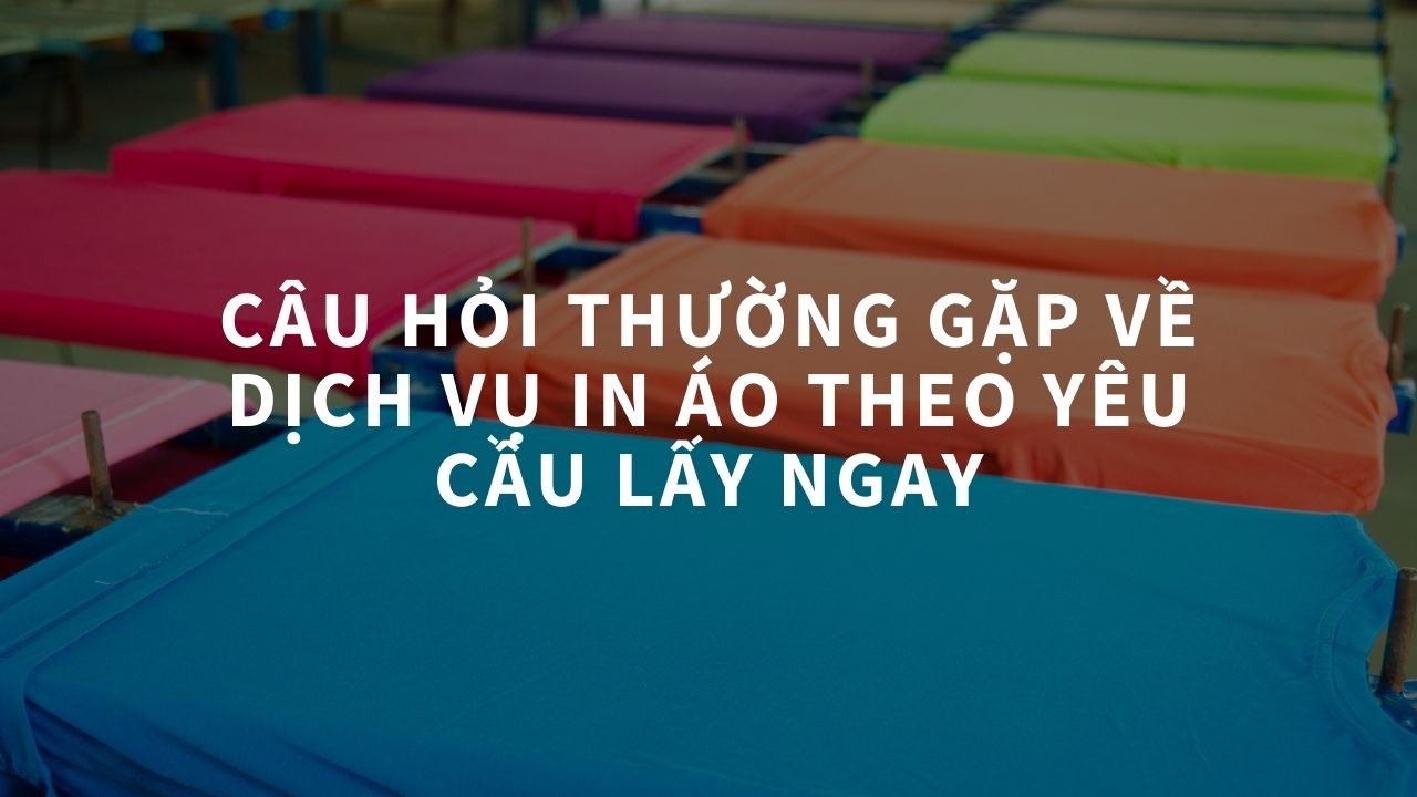 Câu Hỏi Thường Gặp Về Dịch Vụ In Áo Theo Yêu Cầu Lấy Ngay